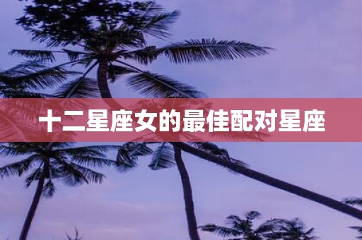 十二星座女的最佳配对星座