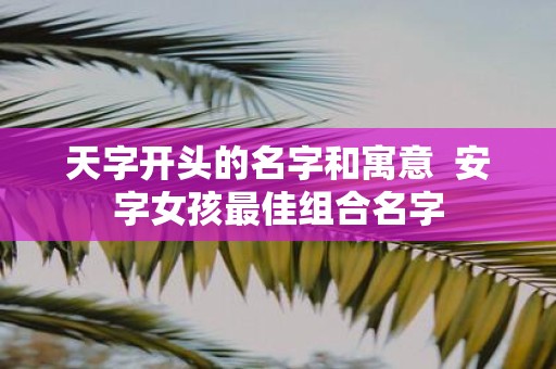 天字开头的名字和寓意 安字女孩最佳组合名字