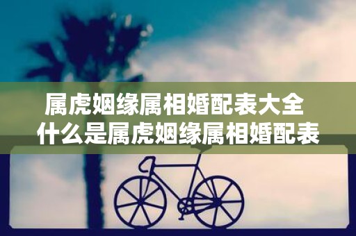 属虎姻缘属相婚配表大全 什么是属虎姻缘属相婚配表