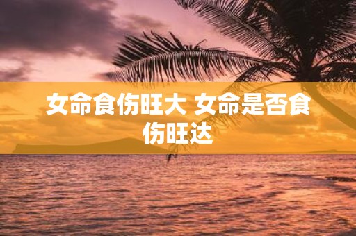 女命食伤旺大 女命是否食伤旺达