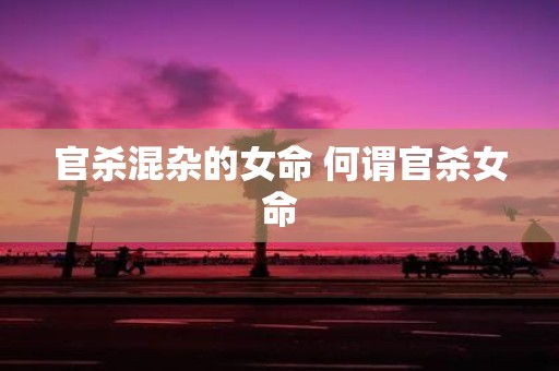 官杀混杂的女命 何谓官杀女命