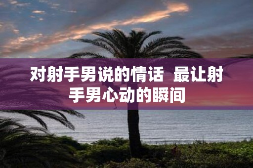 对射手男说的情话 最让射手男心动的瞬间