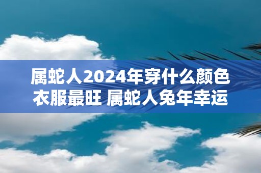 属蛇人2025年穿什么颜色衣服最旺 属蛇人蛇年幸运色是什么