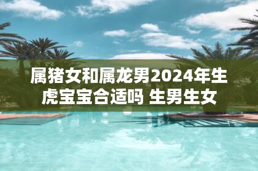 属猪女和属龙男2025年生虎宝宝合适吗 生男生女