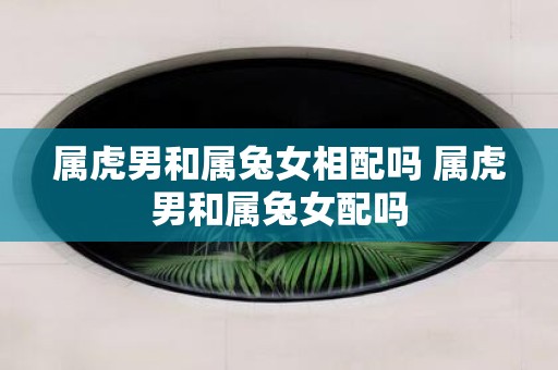 属虎男和属兔女相配吗 属虎男和属兔女配吗