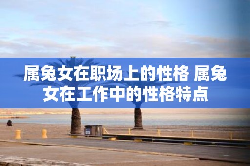 属兔女在职场上的性格 属兔女在工作中的性格特点
