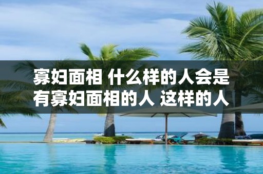 寡妇面相 什么样的人会是有寡妇面相的人 这样的人会有什么样的面部特征呢