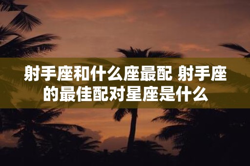 射手座和什么座最配 射手座的最佳配对星座是什么
