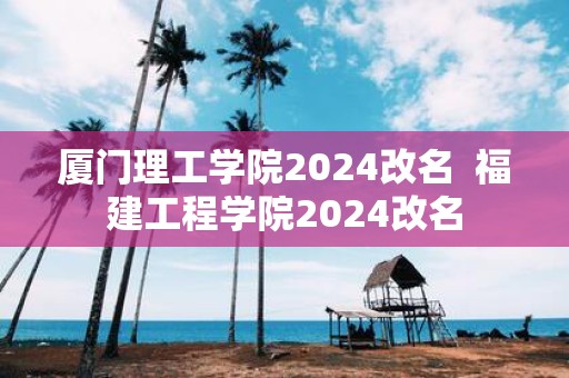 厦门理工学院2025改名 福建工程学院2025改名
