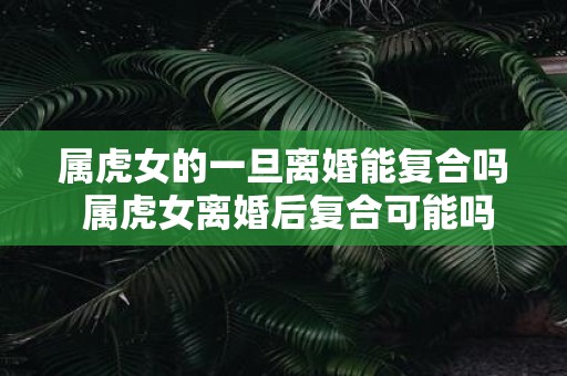 属虎女的一旦离婚能复合吗 属虎女离婚后复合可能吗