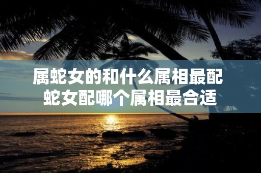 属蛇女的和什么属相最配 蛇女配哪个属相最合适