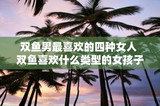 双鱼男最喜欢的四种女人 双鱼喜欢什么类型的女孩子