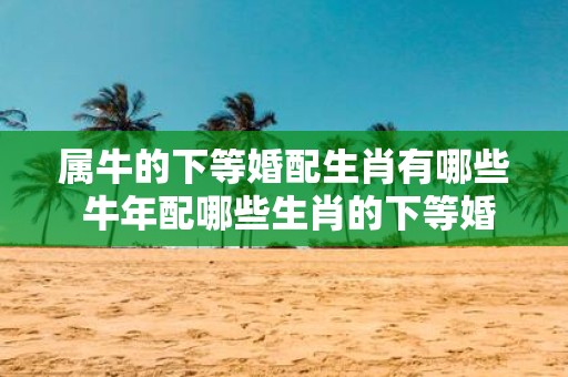 属牛的下等婚配生肖有哪些 牛年配哪些生肖的下等婚
