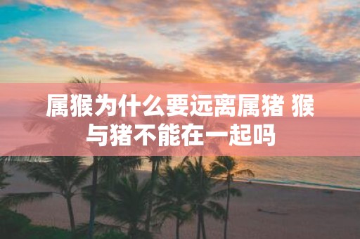 属猴为什么要远离属猪 猴与猪不能在一起吗