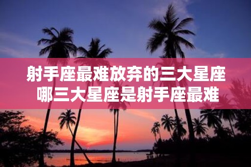 射手座最难放弃的三大星座 哪三大星座是射手座最难放弃的