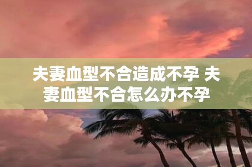 夫妻血型不合造成不孕 夫妻血型不合怎么办不孕