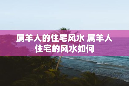 属羊人的住宅风水 属羊人住宅的风水如何