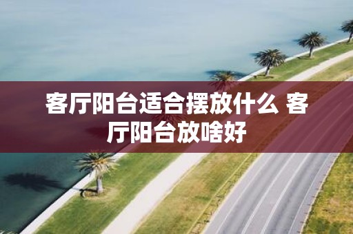 客厅阳台适合摆放什么 客厅阳台放啥好