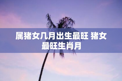 属猪女几月出生最旺 猪女最旺生肖月