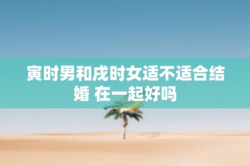 寅时男和戌时女适不适合结婚 在一起好吗