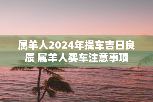 属羊人2025年提车吉日良辰 属羊人买车注意事项