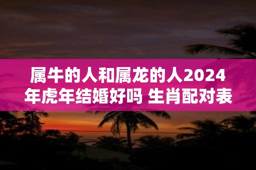 属牛的人和属龙的人2025年虎年结婚好吗 生肖配对表