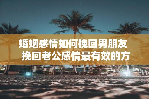 婚姻感情如何挽回男朋友 挽回老公感情最有效的方法