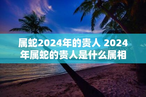 属蛇2025年的贵人 2025年属蛇的贵人是什么属相
