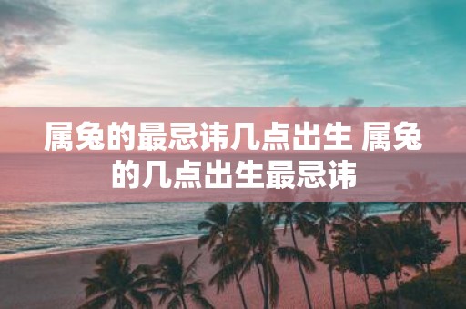 属兔的最忌讳几点出生 属兔的几点出生最忌讳