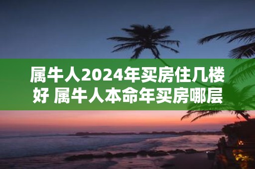 属牛人2025年买房住几楼好 属牛人本命年买房哪层好