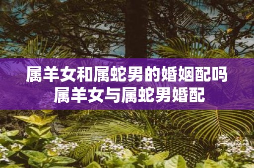属羊女和属蛇男的婚姻配吗 属羊女与属蛇男婚配