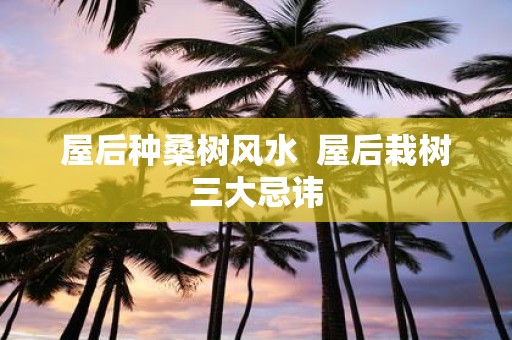 屋后种桑树风水 屋后栽树三大忌讳