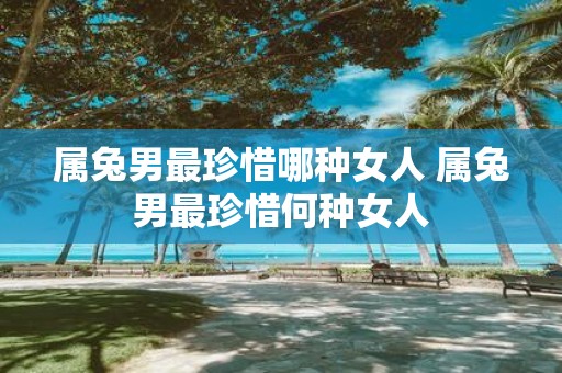属兔男最珍惜哪种女人 属兔男最珍惜何种女人