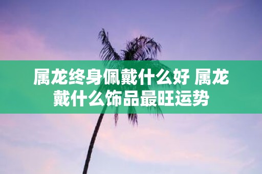 属龙终身佩戴什么好 属龙戴什么饰品最旺运势