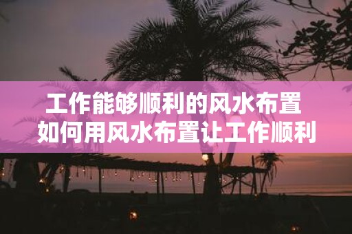 工作能够顺利的风水布置 如何用风水布置让工作顺利