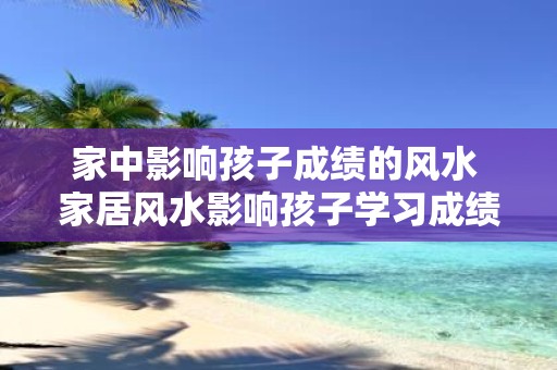 家中影响孩子成绩的风水 家居风水影响孩子学习成绩