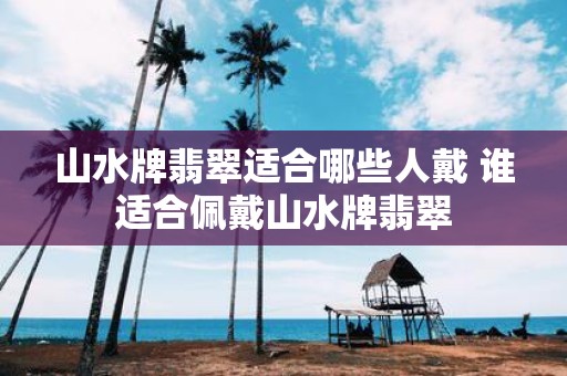 山水牌翡翠适合哪些人戴 谁适合佩戴山水牌翡翠