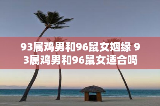 93属鸡男和96鼠女姻缘 93属鸡男和96鼠女适合吗