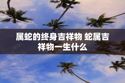 属蛇的终身吉祥物 蛇属吉祥物一生什么