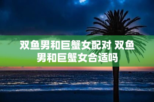 双鱼男和巨蟹女配对 双鱼男和巨蟹女合适吗