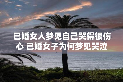 已婚女人梦见自己哭得很伤心 已婚女子为何梦见哭泣