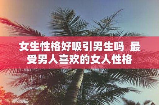 女生性格好吸引男生吗 最受男人喜欢的女人性格