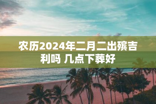 农历2025年二月二出殡吉利吗 几点下葬好