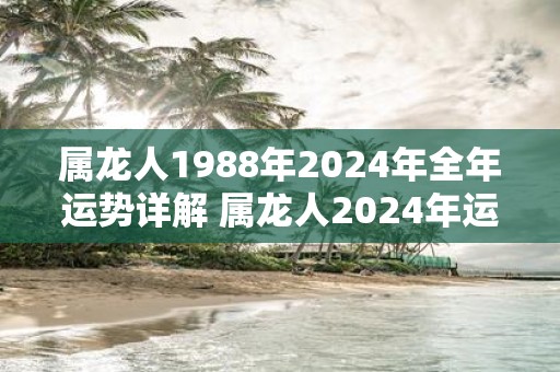 属龙人1988年2025年全年运势详解 属龙人2025年运势如何