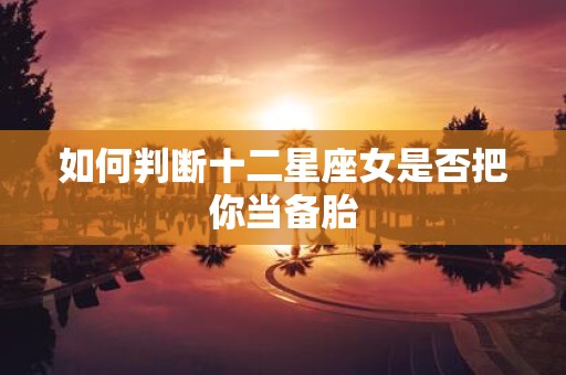 如何判断十二星座女是否把你当备胎