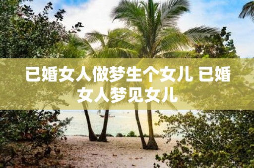 已婚女人做梦生个女儿 已婚女人梦见女儿