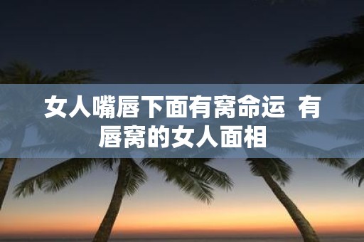 女人嘴唇下面有窝命运 有唇窝的女人面相