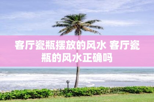 客厅瓷瓶摆放的风水 客厅瓷瓶的风水正确吗