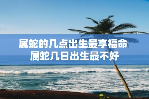 属蛇的几点出生最享福命 属蛇几日出生最不好