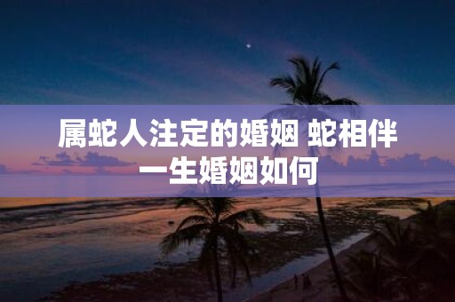 属蛇人注定的婚姻 蛇相伴一生婚姻如何